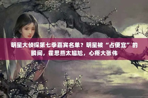 明星大侦探第七季嘉宾名单？明星被“占便宜”的瞬间，霍思燕太尴尬，心疼大张伟