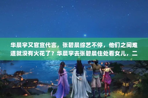 华晨宇又官宣代言，张碧晨综艺不停，他们之间难道就没有火花了？华晨宇去张碧晨住处看女儿，二人当初是如何在一起的