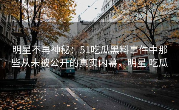 明星不再神秘：51吃瓜黑料事件中那些从未被公开的真实内幕，明星 吃瓜