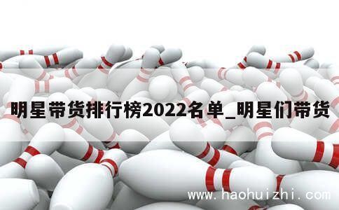 明星带货排行榜2022名单_明星们带货 第1张