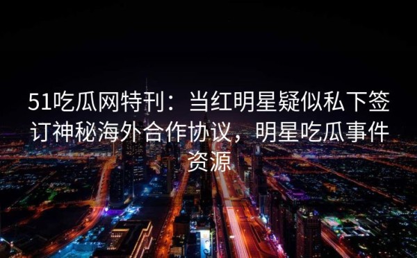 51吃瓜网特刊：当红明星疑似私下签订神秘海外合作协议，明星吃瓜事件资源