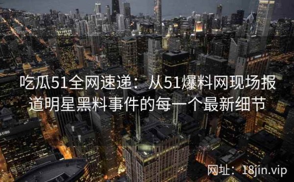 吃瓜51全网速递：从51爆料网现场报道明星黑料事件的每一个最新细节