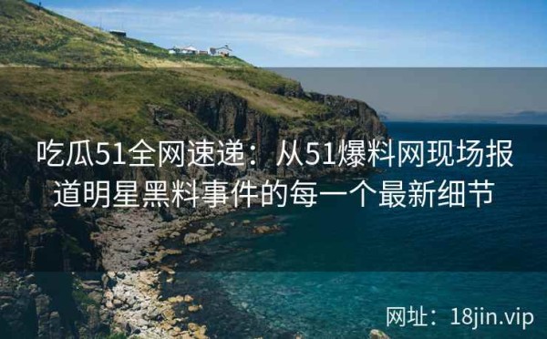 吃瓜51全网速递：从51爆料网现场报道明星黑料事件的每一个最新细节
