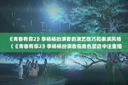 《青春有你2》季杨杨扮演者的演艺技巧和表演风格（《青春有你2》季杨杨扮演者在角色塑造中注重细节）