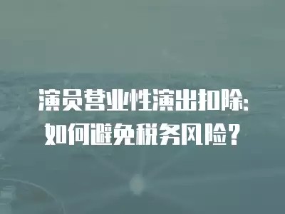 演员营业性演出扣除：如何避免税务风险？