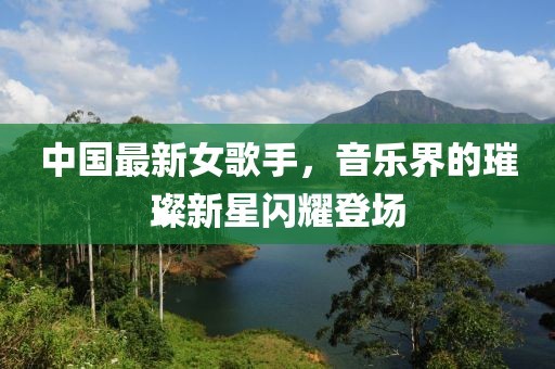 中国最新女歌手，音乐界的璀璨新星闪耀登场
