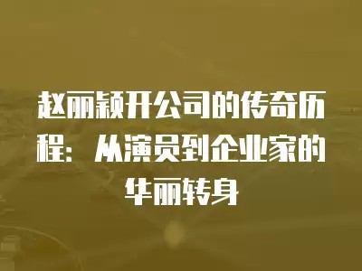 赵丽颖开公司的传奇历程：从演员到企业家的华丽转身
