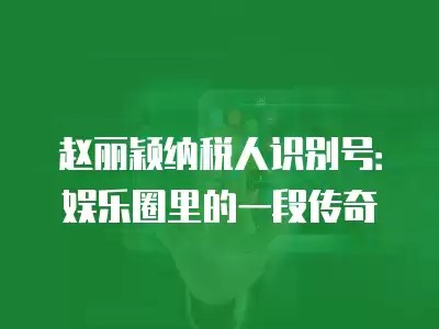 赵丽颖纳税人识别号：娱乐圈里的一段传奇