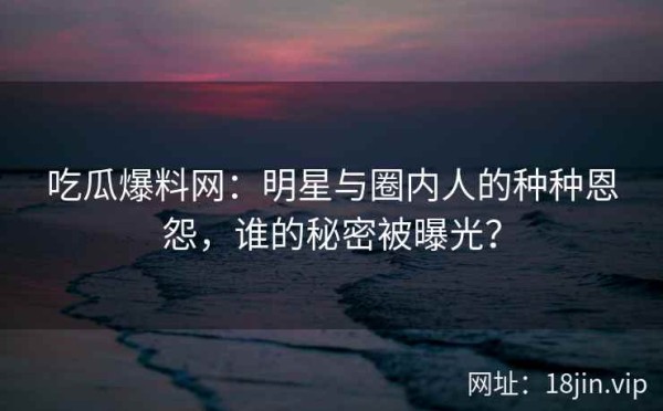 吃瓜爆料网：明星与圈内人的种种恩怨，谁的秘密被曝光？ 第1张