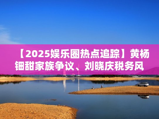 【2025娱乐圈热点追踪】黄杨钿甜家族争议、刘晓庆税务风波、赵丽颖新恋情引发连锁反应