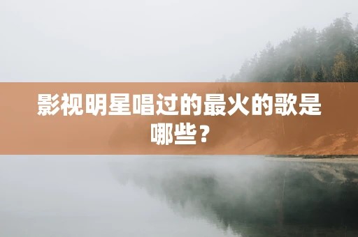 影视明星唱过的最火的歌是哪些？