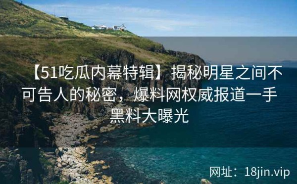 【51吃瓜内幕特辑】揭秘明星之间不可告人的秘密，爆料网权威报道一手黑料大曝光
