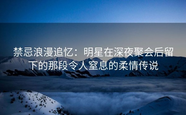 禁忌浪漫追忆：明星在深夜聚会后留下的那段令人窒息的柔情传说