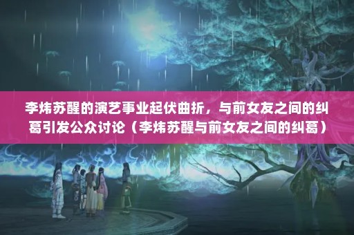 李炜苏醒的演艺事业起伏曲折，与前女友之间的纠葛引发公众讨论（李炜苏醒与前女友之间的纠葛）