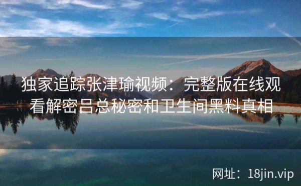 独家追踪张津瑜视频：完整版在线观看解密吕总秘密和卫生间黑料真相