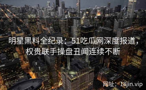 明星黑料全纪录：51吃瓜网深度报道，权贵联手操盘丑闻连续不断