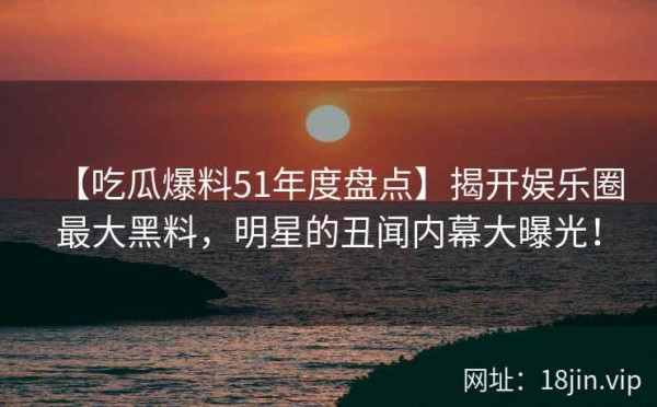 【吃瓜爆料51年度盘点】揭开娱乐圈最大黑料，明星的丑闻内幕大曝光！