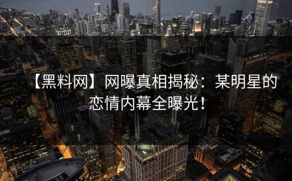 【黑料网】网曝真相揭秘：某明星的恋情内幕全曝光！