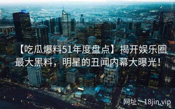 【吃瓜爆料51年度盘点】揭开娱乐圈最大黑料，明星的丑闻内幕大曝光！
