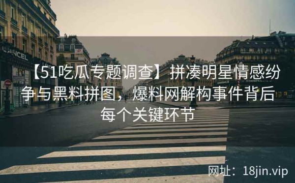 【51吃瓜专题调查】拼凑明星情感纷争与黑料拼图，爆料网解构事件背后每个关键环节