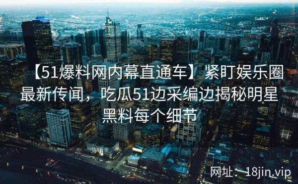 【51爆料网内幕直通车】紧盯娱乐圈最新传闻，吃瓜51边采编边揭秘明星黑料每个细节
