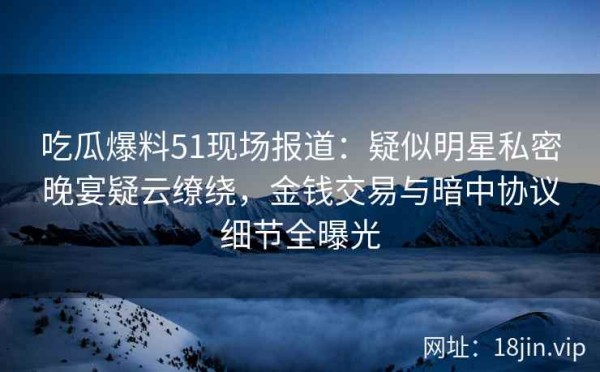 吃瓜爆料51现场报道：疑似明星私密晚宴疑云缭绕，金钱交易与暗中协议细节全曝光