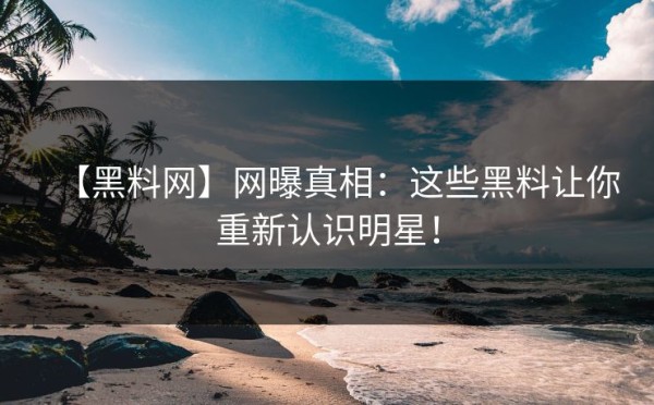 【黑料网】网曝真相：这些黑料让你重新认识明星！