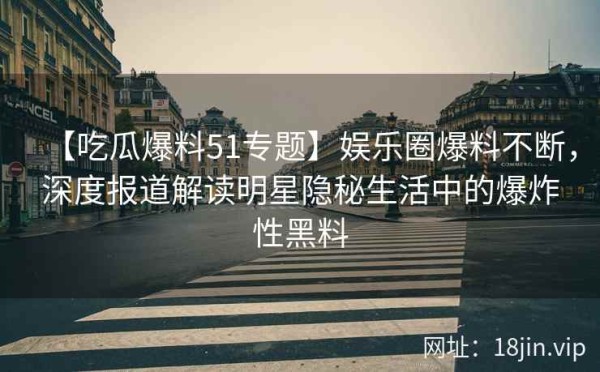 【吃瓜爆料51专题】娱乐圈爆料不断，深度报道解读明星隐秘生活中的爆炸性黑料