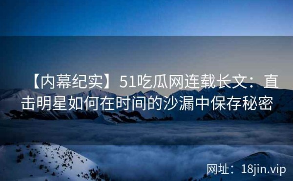 【内幕纪实】51吃瓜网连载长文：直击明星如何在时间的沙漏中保存秘密