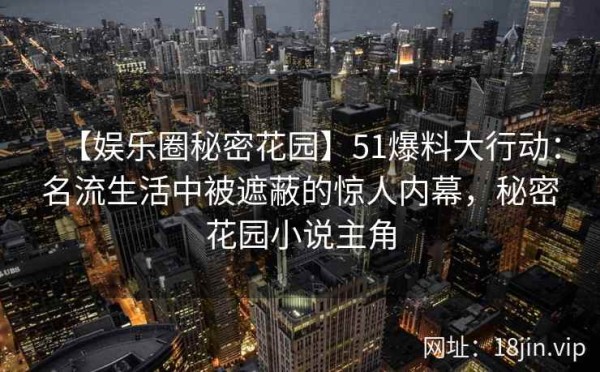【娱乐圈秘密花园】51爆料大行动：名流生活中被遮蔽的惊人内幕，秘密花园小说主角