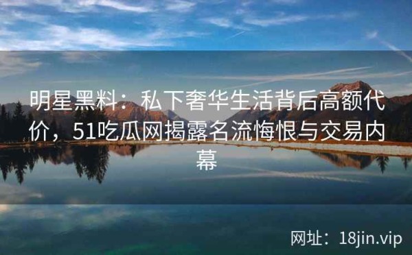 明星黑料：私下奢华生活背后高额代价，51吃瓜网揭露名流悔恨与交易内幕