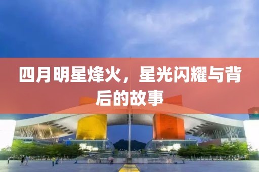 四月明星烽火，星光闪耀与背后的故事