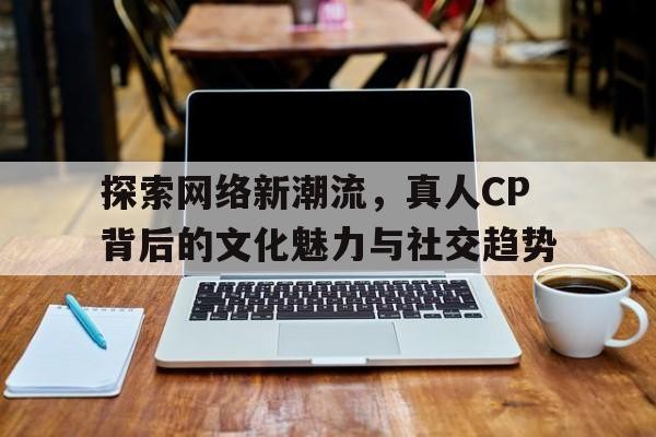探索网络新潮流，真人CP背后的文化魅力与社交趋势