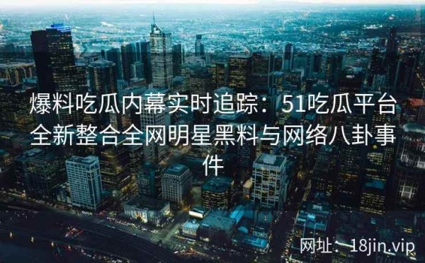 爆料吃瓜内幕实时追踪：51吃瓜平台全新整合全网明星黑料与网络八卦事件 第1张