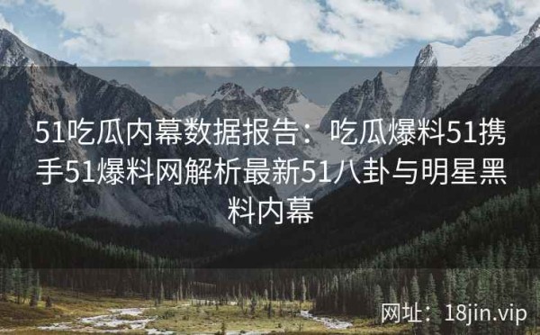 51吃瓜内幕数据报告：吃瓜爆料51携手51爆料网解析最新51八卦与明星黑料内幕