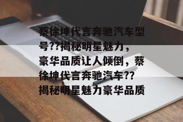 蔡徐坤代言奔驰汽车型号??揭秘明星魅力，豪华品质让人倾倒，蔡徐坤代言奔驰汽车?？揭秘明星魅力豪华品质
