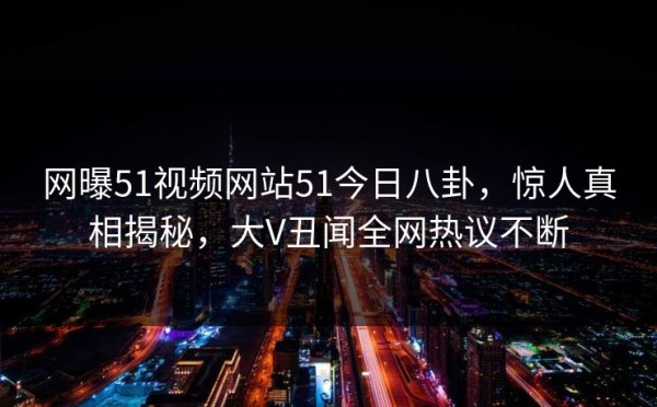 网曝51视频网站51今日八卦，惊人真相揭秘，大V丑闻全网热议不断