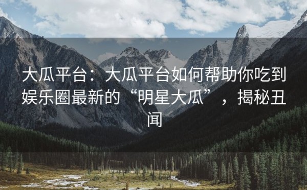 大瓜平台：大瓜平台如何帮助你吃到娱乐圈最新的“明星大瓜”，揭秘丑闻