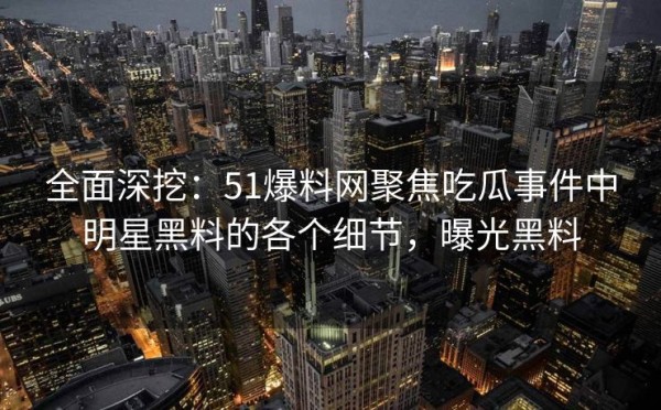 全面深挖：51爆料网聚焦吃瓜事件中明星黑料的各个细节，曝光黑料