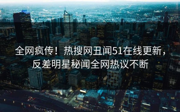 全网疯传！热搜网丑闻51在线更新，反差明星秘闻全网热议不断