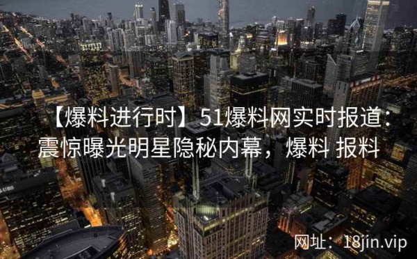 【爆料进行时】51爆料网实时报道：震惊曝光明星隐秘内幕，爆料 报料