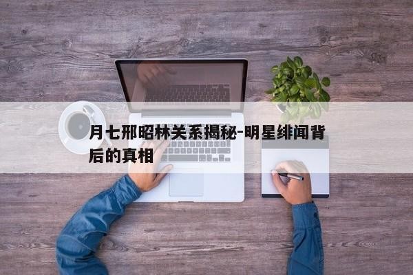 月七邢昭林关系揭秘-明星绯闻背后的真相
