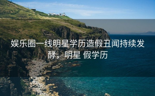 娱乐圈一线明星学历造假丑闻持续发酵，明星 假学历