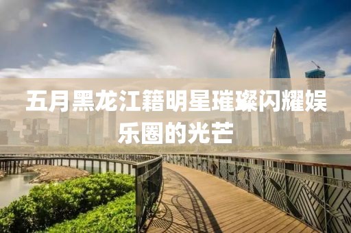 五月黑龙江籍明星璀璨闪耀娱乐圈的光芒