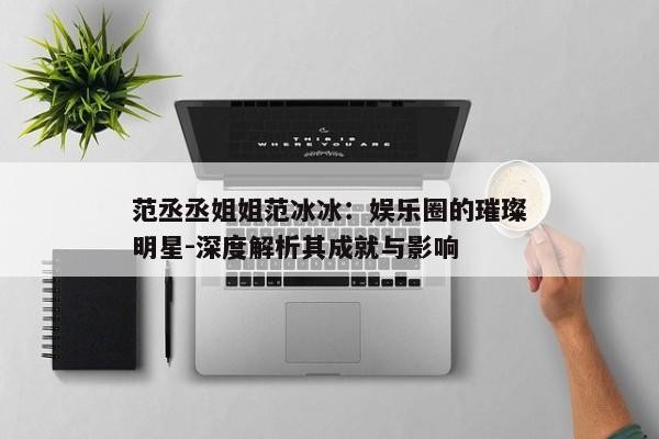 范丞丞姐姐范冰冰：娱乐圈的璀璨明星-深度解析其成就与影响