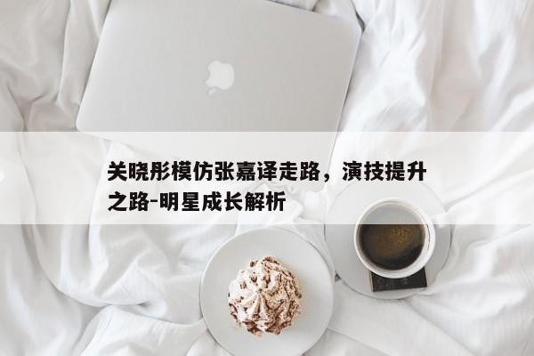 关晓彤模仿张嘉译走路，演技提升之路-明星成长解析