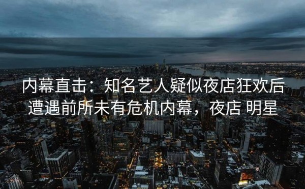 内幕直击：知名艺人疑似夜店狂欢后遭遇前所未有危机内幕，夜店 明星