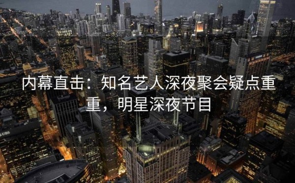 内幕直击：知名艺人深夜聚会疑点重重，明星深夜节目