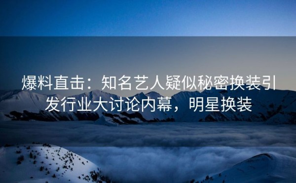 爆料直击：知名艺人疑似秘密换装引发行业大讨论内幕，明星换装