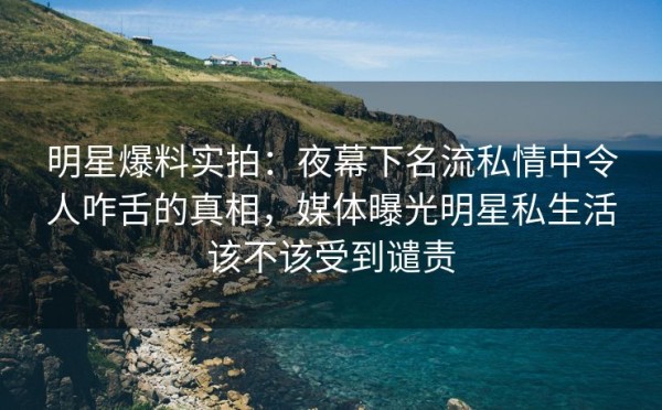 明星爆料实拍：夜幕下名流私情中令人咋舌的真相，媒体曝光明星私生活该不该受到谴责